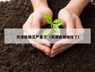 天津疫情又严重了（天津疫情啥样了）